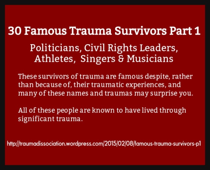 30 Famous Trauma Survivors – Part 1 - Politicians, Civil Rights Leaders, Athletes, Singers, and Musicians. These survivors of trauma are famous despite, rather than because of, their traumatic experiences, and many of these names and traumas may surprise you. All of these people are known to have lived through significant trauma