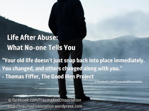 Life After Abuse: What No-one Tells You. "Your old life doesn't just snap back into place immediately. You changed, and others changed along with you. - Thomas Fiffer, The Good Men Project
