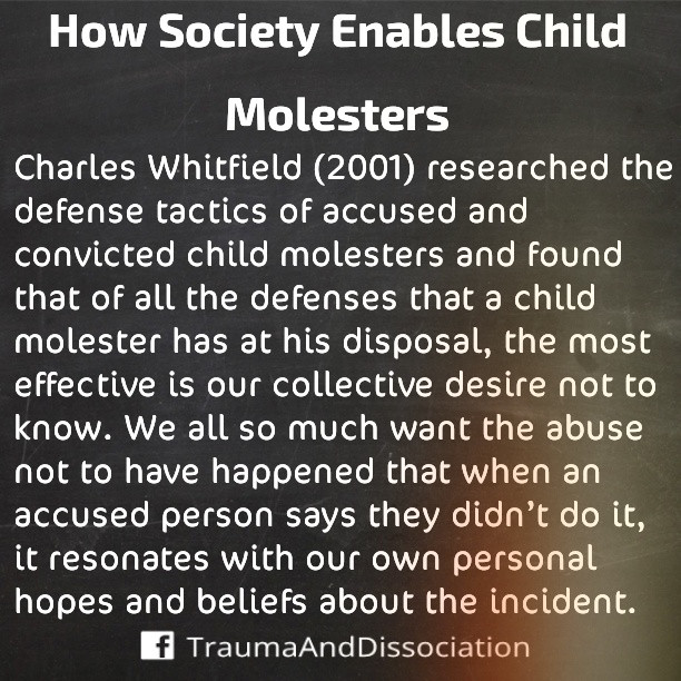 Charles Whitfield (2011) researched the defense tactics of accused and convicted child molesters and found that of all the defenses that a child molester has at his/her disposal, the most effective is our collective desire not to know. We all so much want the abuser not to have happened that when an accused person says they didn't do it, it resonates with our own personal hopes and beliefs about the incident.